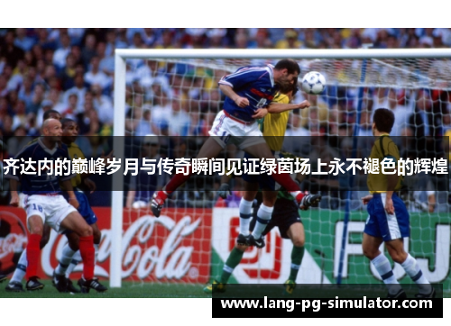 齐达内的巅峰岁月与传奇瞬间见证绿茵场上永不褪色的辉煌