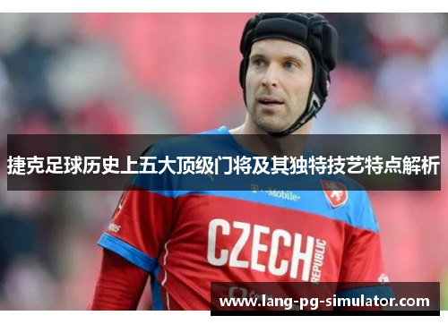 捷克足球历史上五大顶级门将及其独特技艺特点解析