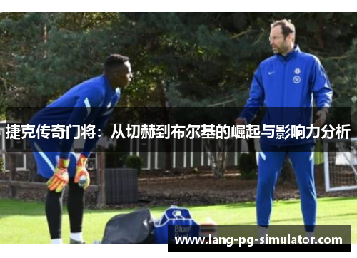 捷克传奇门将：从切赫到布尔基的崛起与影响力分析