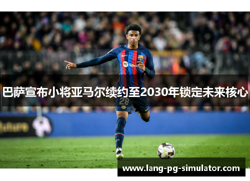 巴萨宣布小将亚马尔续约至2030年锁定未来核心