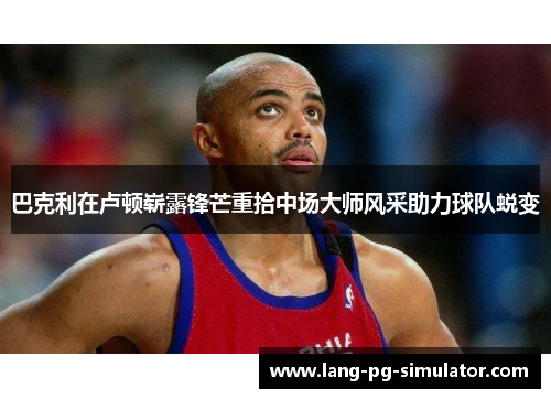 巴克利在卢顿崭露锋芒重拾中场大师风采助力球队蜕变